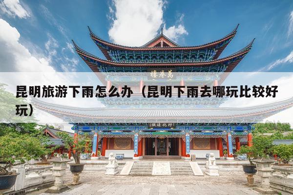 昆明旅游下雨怎么办（昆明下雨去哪玩比较好玩）