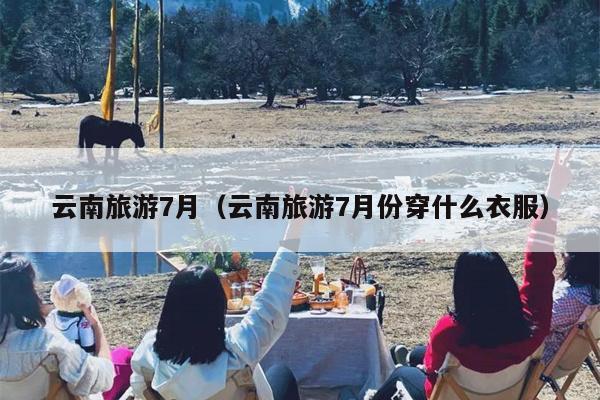 云南旅游7月（云南旅游7月份穿什么衣服）