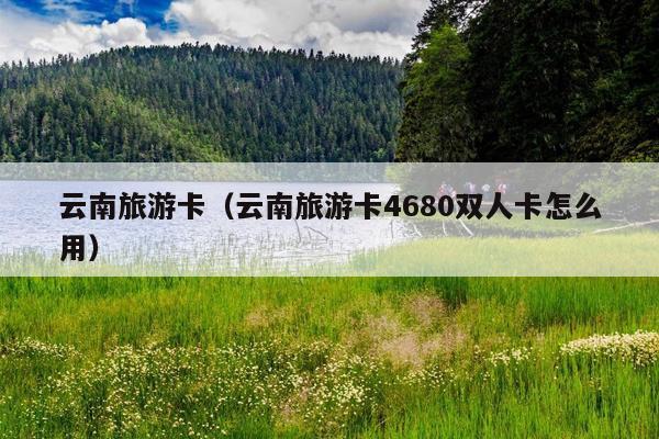 云南旅游卡（云南旅游卡4680双人卡怎么用）