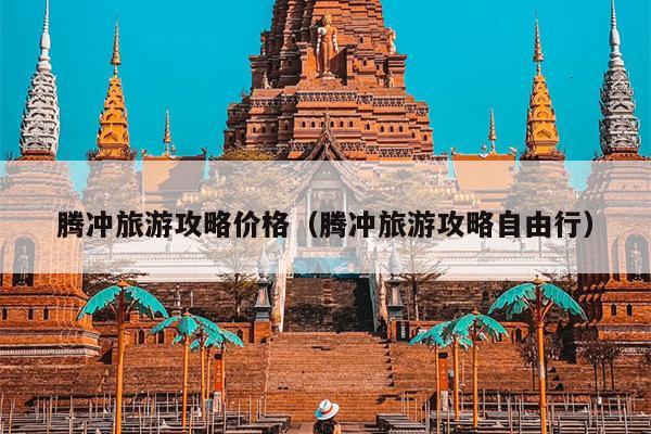 腾冲旅游攻略价格（腾冲旅游攻略自由行）