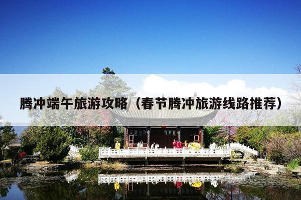 腾冲端午旅游攻略（春节腾冲旅游线路推荐）