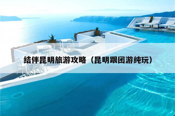 结伴昆明旅游攻略（昆明跟团游纯玩）