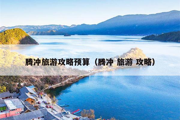腾冲旅游攻略预算（腾冲 旅游 攻略）