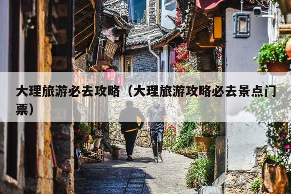 大理旅游必去攻略（大理旅游攻略必去景点门票）