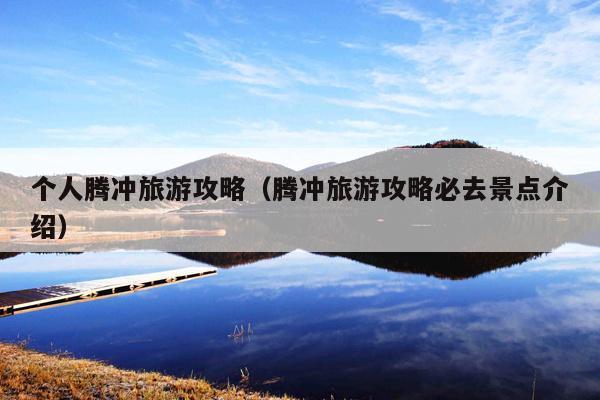 个人腾冲旅游攻略（腾冲旅游攻略必去景点介绍）