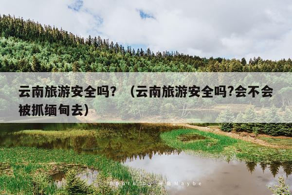 云南旅游安全吗？（云南旅游安全吗?会不会被抓缅甸去）