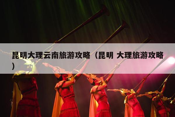 昆明大理云南旅游攻略（昆明 大理旅游攻略）