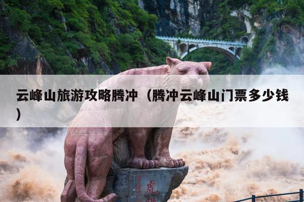 云峰山旅游攻略腾冲（腾冲云峰山门票多少钱）