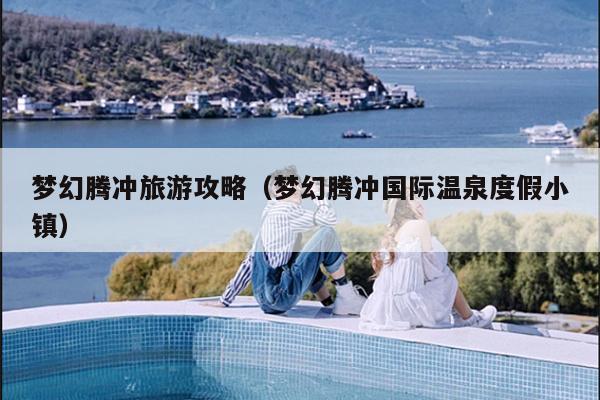 梦幻腾冲旅游攻略（梦幻腾冲国际温泉度假小镇）