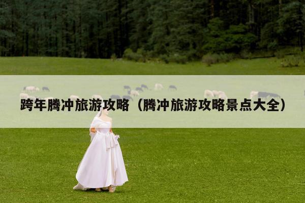 跨年腾冲旅游攻略（腾冲旅游攻略景点大全）