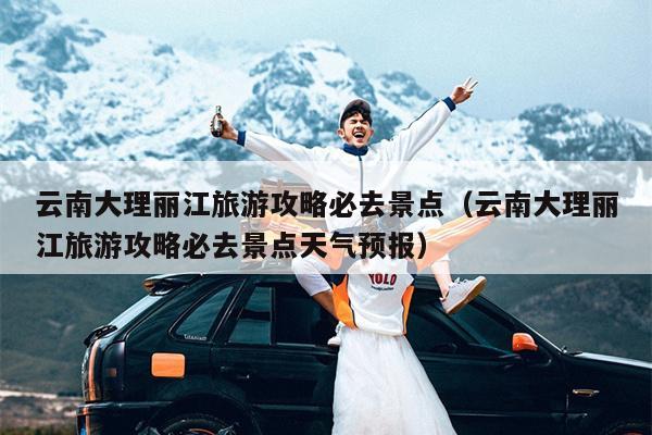 云南大理丽江旅游攻略必去景点（云南大理丽江旅游攻略必去景点天气预报）