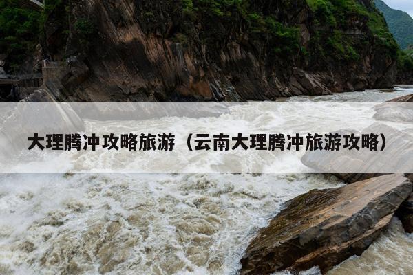 大理腾冲攻略旅游（云南大理腾冲旅游攻略）