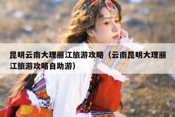 昆明云南大理丽江旅游攻略（云南昆明大理丽江旅游攻略自助游）