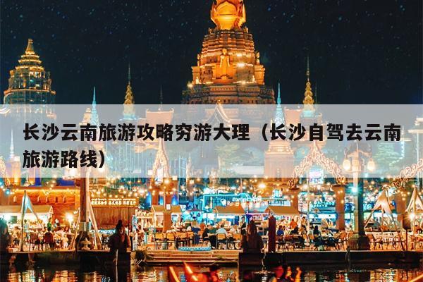 长沙云南旅游攻略穷游大理（长沙自驾去云南旅游路线）