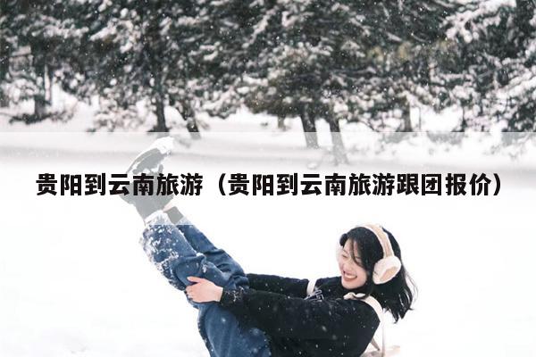 贵阳到云南旅游（贵阳到云南旅游跟团报价）