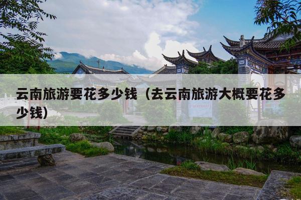云南旅游要花多少钱（去云南旅游大概要花多少钱）
