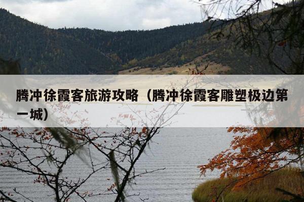 腾冲徐霞客旅游攻略（腾冲徐霞客雕塑极边第一城）