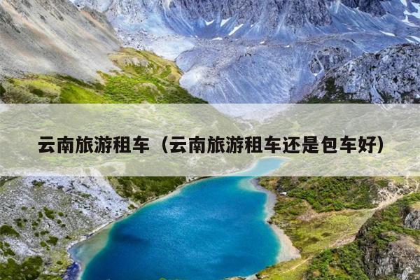 云南旅游租车（云南旅游租车还是包车好）