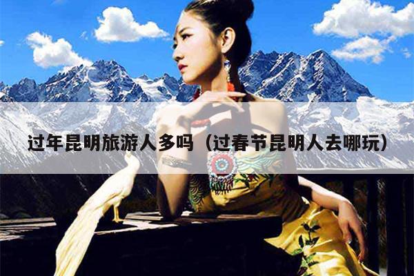 过年昆明旅游人多吗（过春节昆明人去哪玩）