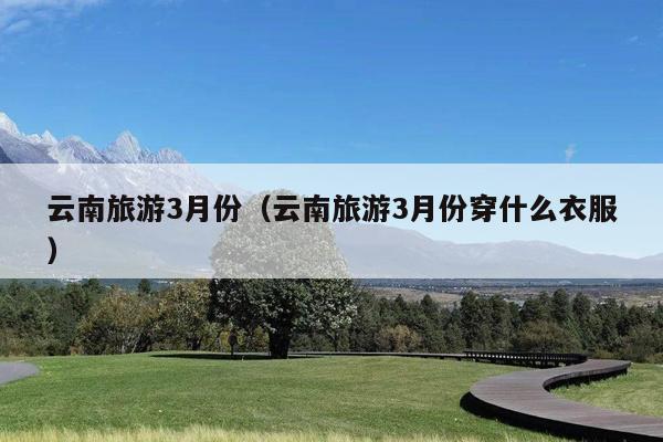 云南旅游3月份（云南旅游3月份穿什么衣服）