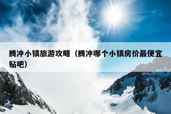 腾冲小镇旅游攻略（腾冲哪个小镇房价最便宜贴吧）