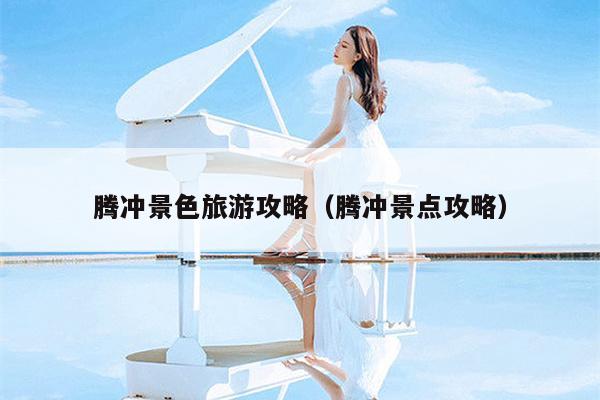 腾冲景色旅游攻略（腾冲景点攻略）