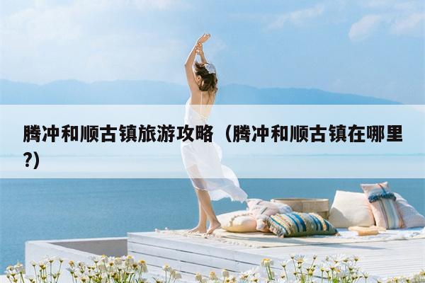腾冲和顺古镇旅游攻略（腾冲和顺古镇在哪里?）
