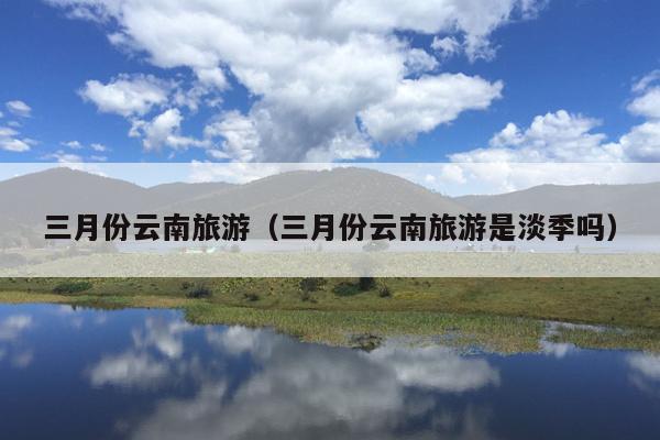 三月份云南旅游（三月份云南旅游是淡季吗）