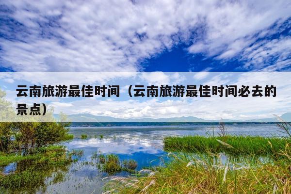 云南旅游最佳时间（云南旅游最佳时间必去的景点）