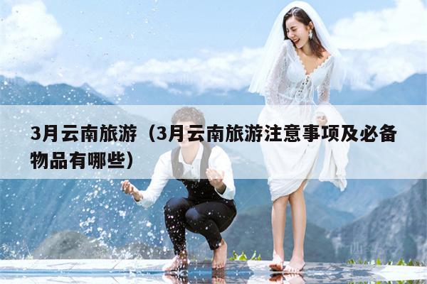 3月云南旅游（3月云南旅游注意事项及必备物品有哪些）