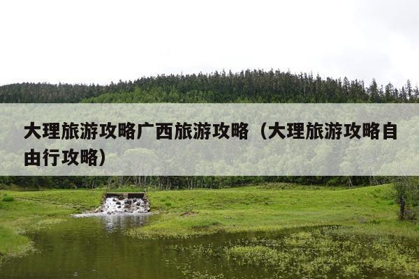 大理旅游攻略广西旅游攻略（大理旅游攻略自由行攻略）