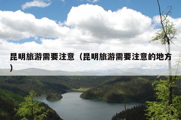 昆明旅游需要注意（昆明旅游需要注意的地方）