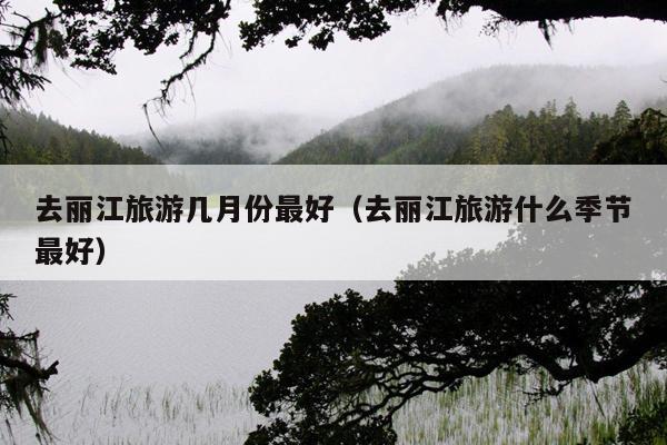 去丽江旅游几月份最好（去丽江旅游什么季节最好）