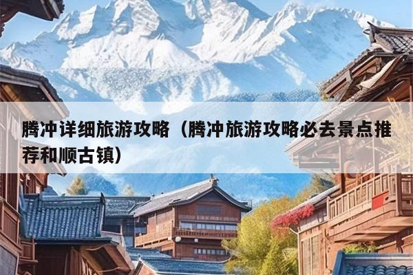 腾冲详细旅游攻略（腾冲旅游攻略必去景点推荐和顺古镇）