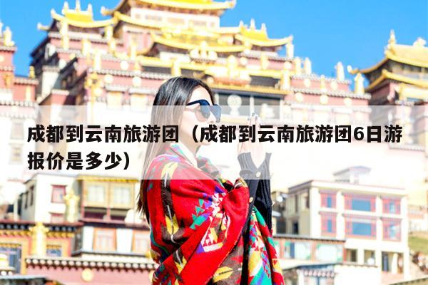 成都到云南旅游团（成都到云南旅游团6日游报价是多少）