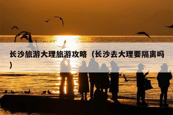 长沙旅游大理旅游攻略（长沙去大理要隔离吗）