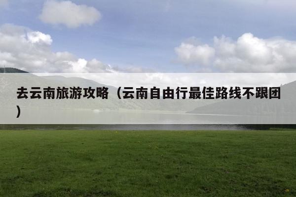 去云南旅游攻略（云南自由行最佳路线不跟团）