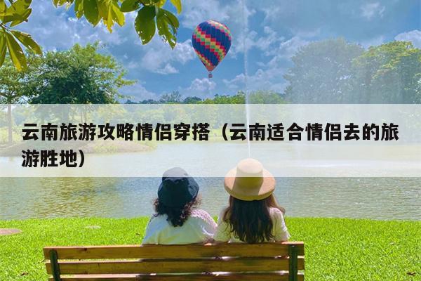 云南旅游攻略情侣穿搭（云南适合情侣去的旅游胜地）