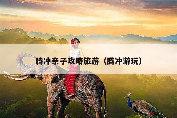 腾冲亲子攻略旅游（腾冲游玩）