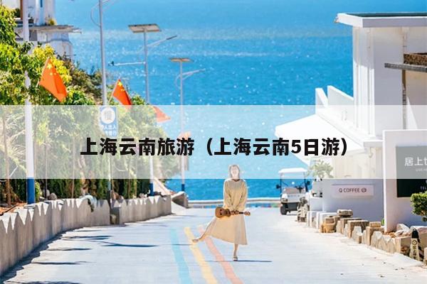 上海云南旅游（上海云南5日游）