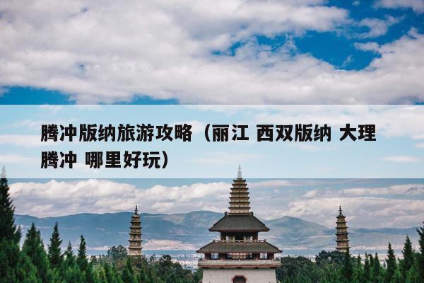 腾冲版纳旅游攻略（丽江 西双版纳 大理 腾冲 哪里好玩）