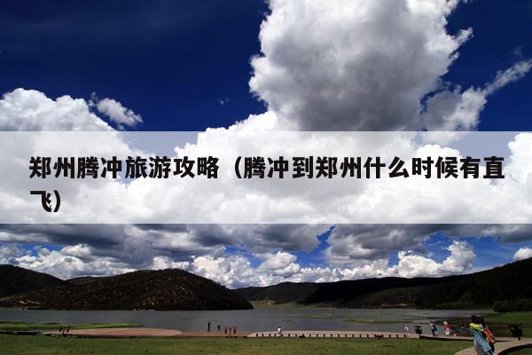 郑州腾冲旅游攻略（腾冲到郑州什么时候有直飞）