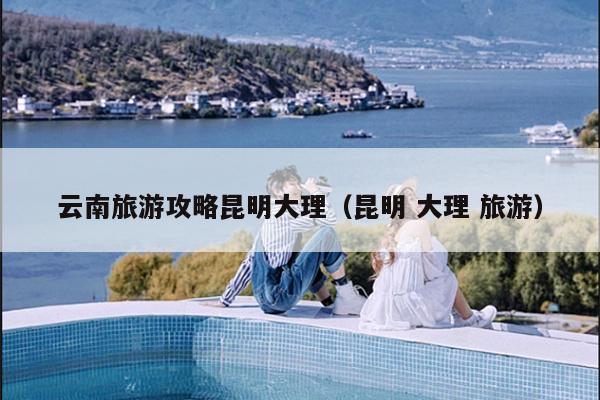 云南旅游攻略昆明大理（昆明 大理 旅游）
