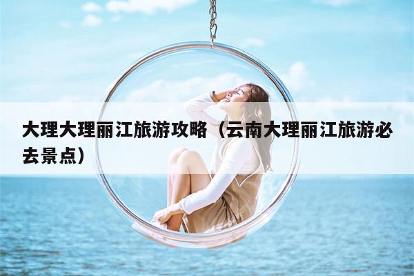 大理大理丽江旅游攻略（云南大理丽江旅游必去景点）