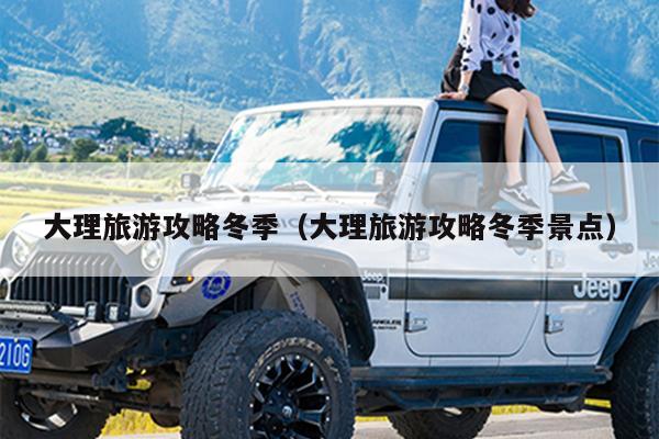 大理旅游攻略冬季（大理旅游攻略冬季景点）