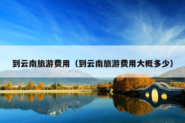 到云南旅游费用（到云南旅游费用大概多少）