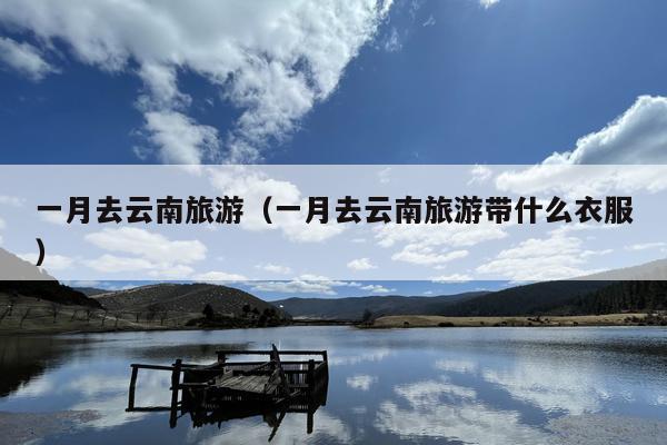 一月去云南旅游（一月去云南旅游带什么衣服）