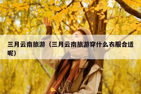 三月云南旅游（三月云南旅游穿什么衣服合适呢）
