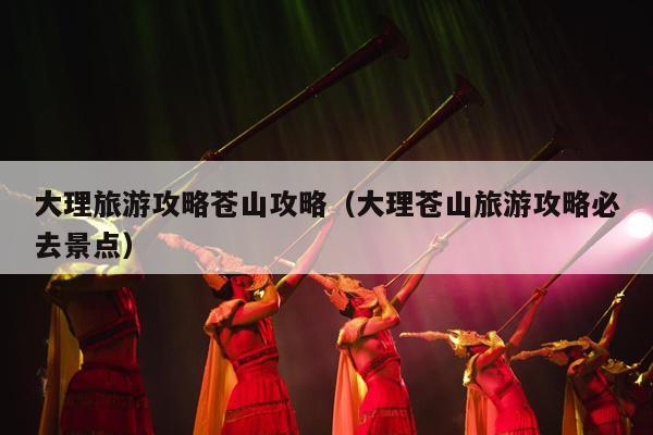 大理旅游攻略苍山攻略（大理苍山旅游攻略必去景点）