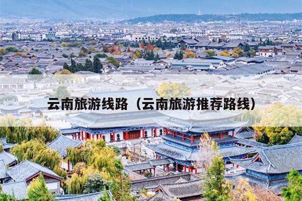云南旅游线路（云南旅游推荐路线）